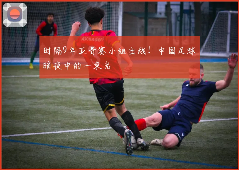 时隔9年亚青赛小组出线！中国足球暗夜中的一束光
