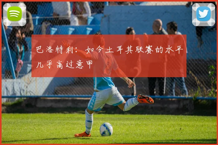 巴洛特利：如今土耳其联赛的水平几乎高过意甲