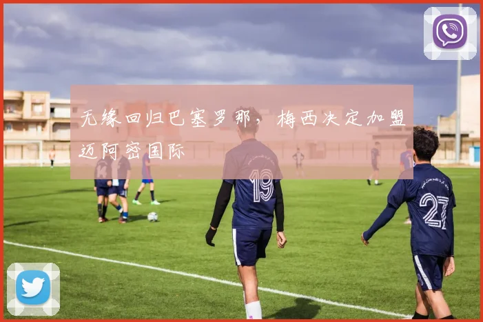 无缘回归巴塞罗那，梅西决定加盟迈阿密国际