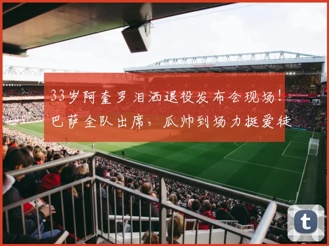 33岁阿奎罗泪洒退役发布会现场！巴萨全队出席，瓜帅到场力挺爱徒