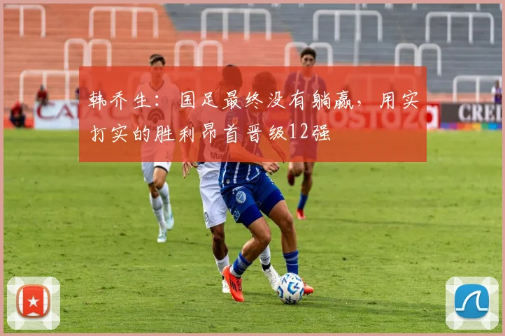韩乔生：国足最终没有躺赢，用实打实的胜利昂首晋级12强