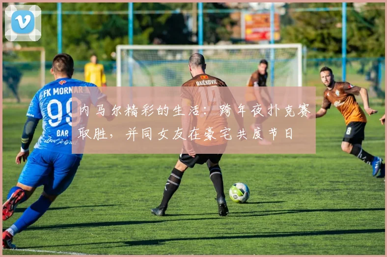 内马尔精彩的生活：跨年夜扑克赛取胜，并同女友在豪宅共度节日