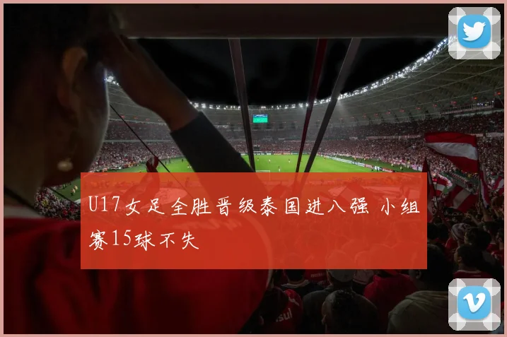 U17女足全胜晋级泰国进八强 小组赛15球不失